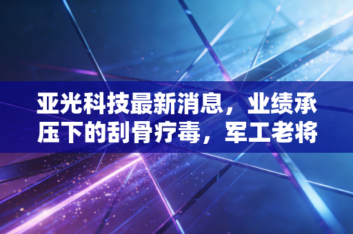 亚光科技最新消息，业绩承压下的刮骨疗毒，军工老将能否在新能源赛道绝地反击？