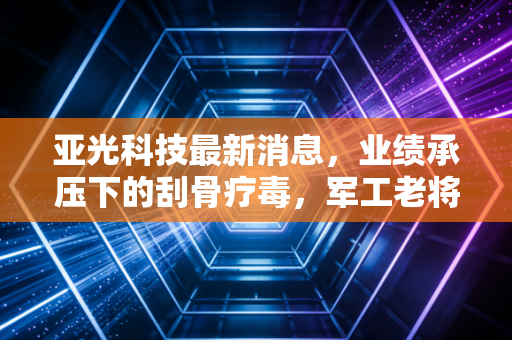 亚光科技最新消息，业绩承压下的刮骨疗毒，军工老将能否在新能源赛道绝地反击？