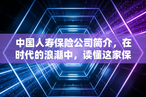 中国人寿保险公司简介,在时代的浪潮中,读懂这家保险老大哥的底气与温情