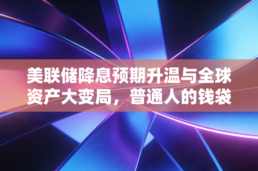 美联储降息预期升温与全球资产大变局,普通人的钱袋子该如何安放?