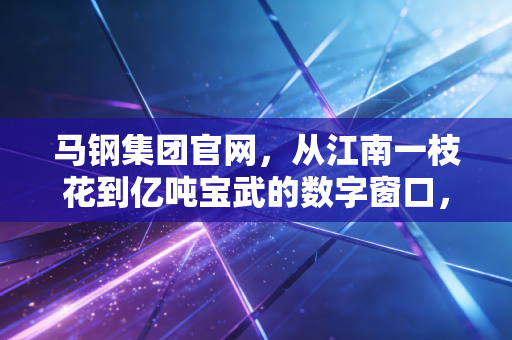 马钢集团官网,从江南一枝花到亿吨宝武的数字窗口,我看到了什么?