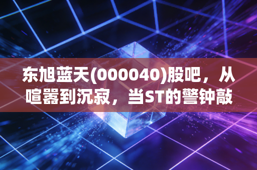 东旭蓝天(000040)股吧,从喧嚣到沉寂,当ST的警钟敲响,我们该如何面对资本市场的残酷洗礼