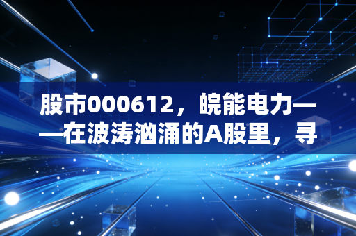 股市000612,皖能电力——在波涛汹涌的A股里,寻找一份稳稳的确定性