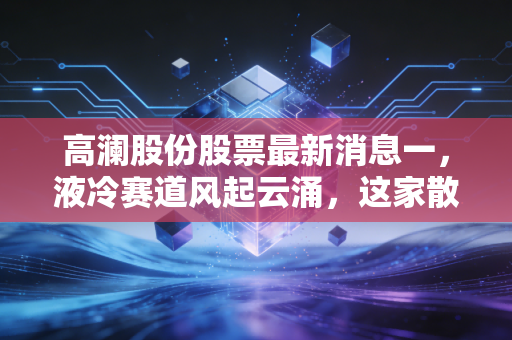高澜股份股票最新消息一,液冷赛道风起云涌,这家散热专家能否借AI东风翻身?