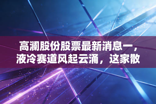 高澜股份股票最新消息一,液冷赛道风起云涌,这家散热专家能否借AI东风翻身?