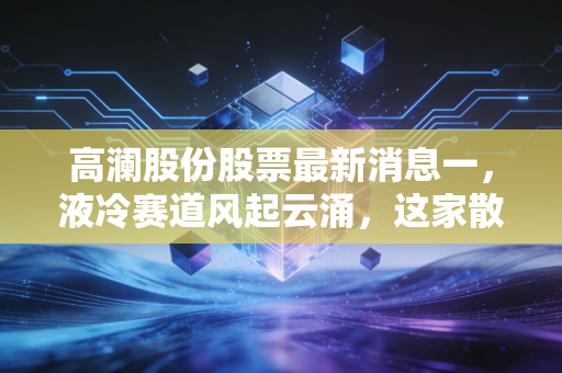 高澜股份股票最新消息一,液冷赛道风起云涌,这家散热专家能否借AI东风翻身?