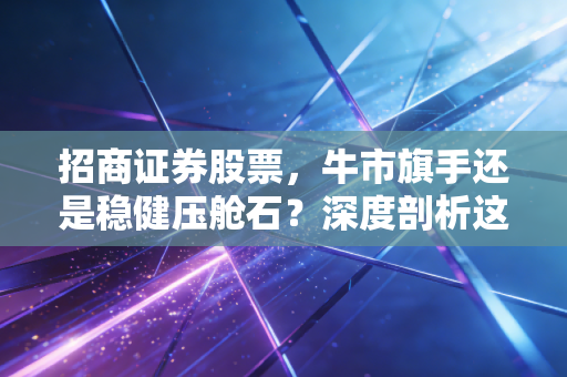 招商证券股票,牛市旗手还是稳健压舱石?深度剖析这只百年招商旗下的金融巨轮