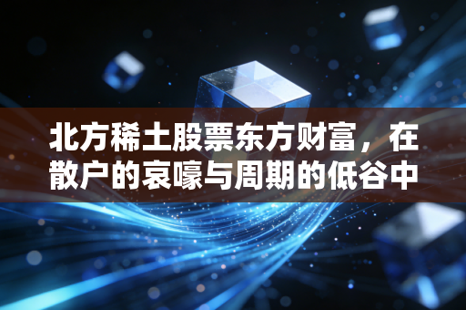 北方稀土股票东方财富,在散户的哀嚎与周期的低谷中,寻找工业黄金的下一站春天