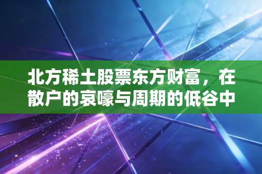 北方稀土股票东方财富,在散户的哀嚎与周期的低谷中,寻找工业黄金的下一站春天