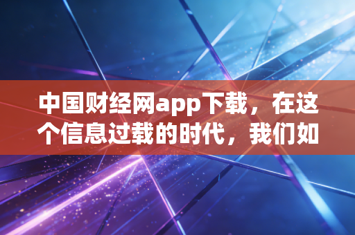 中国财经网app下载，在这个信息过载的时代，我们如何抓住财富的脉搏？
