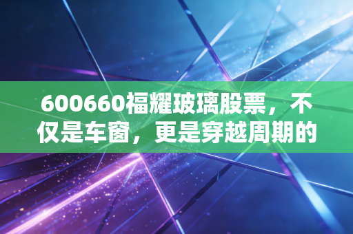 600660福耀玻璃股票,不仅是车窗,更是穿越周期的现金奶牛,我眼中的长跑冠军