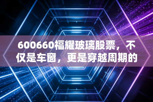 600660福耀玻璃股票,不仅是车窗,更是穿越周期的现金奶牛,我眼中的长跑冠军