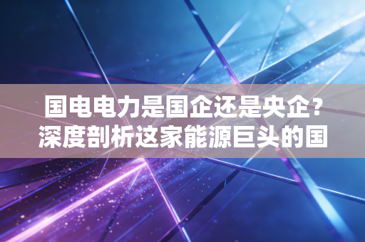 国电电力是国企还是央企?深度剖析这家能源巨头的国家队底色与未来变局