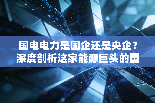 国电电力是国企还是央企?深度剖析这家能源巨头的国家队底色与未来变局