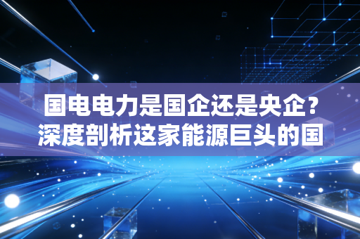 国电电力是国企还是央企?深度剖析这家能源巨头的国家队底色与未来变局
