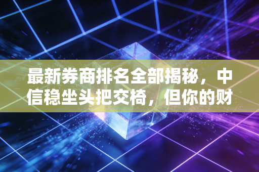 最新券商排名全部揭秘，中信稳坐头把交椅，但你的财富管理真的跟对人了吗？