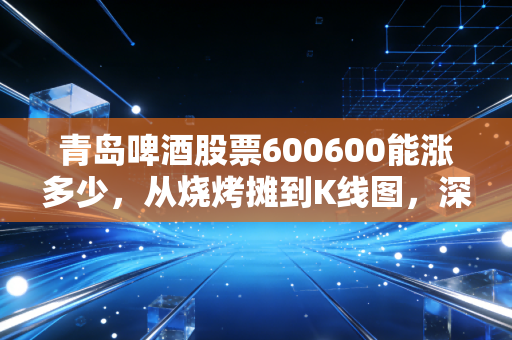 青岛啤酒股票600600能涨多少,从烧烤摊到K线图,深度解析这杯液体黄金的溢价空间