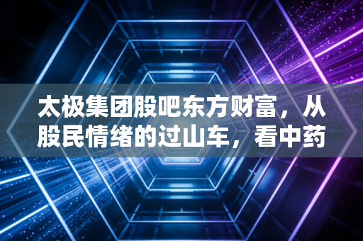 太极集团股吧东方财富，从股民情绪的过山车，看中药老字号的苦口与良药