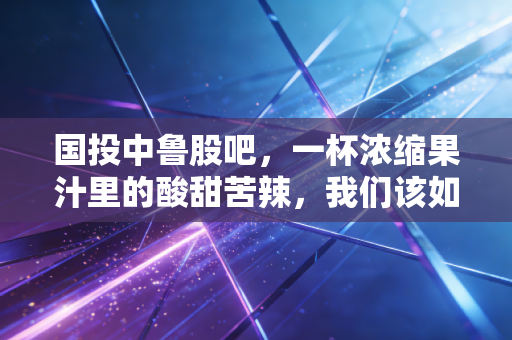 国投中鲁股吧,一杯浓缩果汁里的酸甜苦辣,我们该如何下嘴?