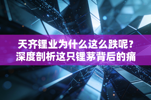 天齐锂业为什么这么跌呢?深度剖析这只锂茅背后的痛与泪