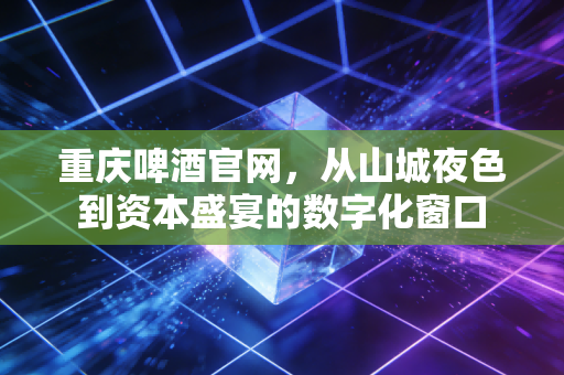 重庆啤酒官网,从山城夜色到资本盛宴的数字化窗口