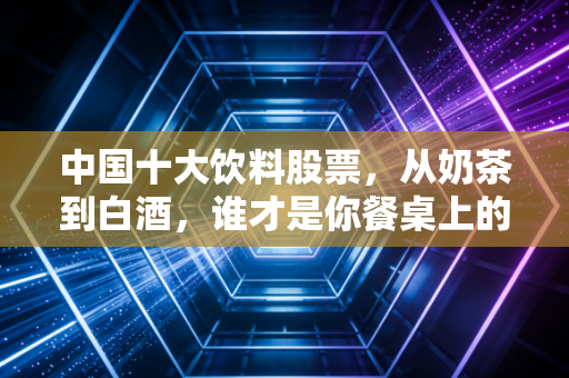 中国十大饮料股票,从奶茶到白酒,谁才是你餐桌上的财富密码?
