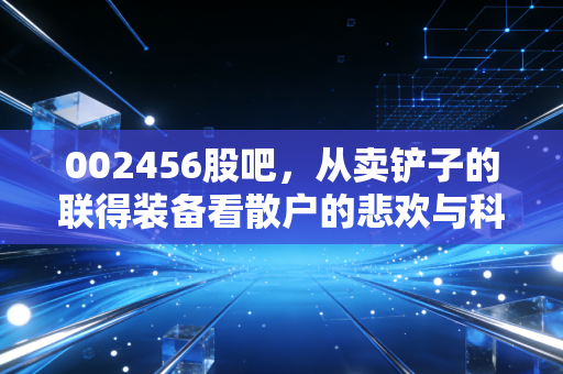 002456股吧,从卖铲子的联得装备看散户的悲欢与科技周期的冷暖