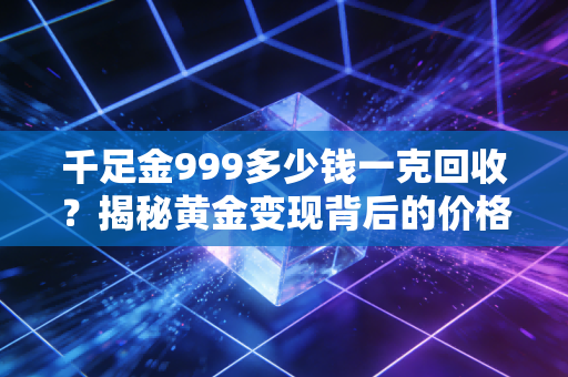 千足金999多少钱一克回收?揭秘黄金变现背后的价格逻辑与避坑指南