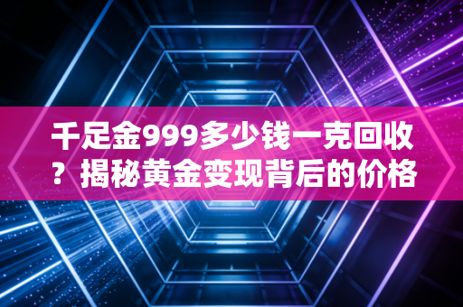 千足金999多少钱一克回收?揭秘黄金变现背后的价格逻辑与避坑指南