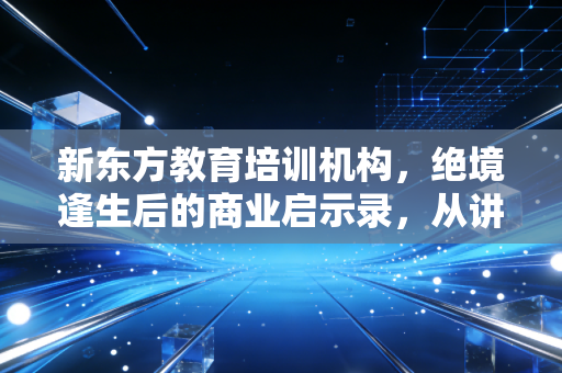 新东方教育培训机构,绝境逢生后的商业启示录,从讲台到直播间的跨越