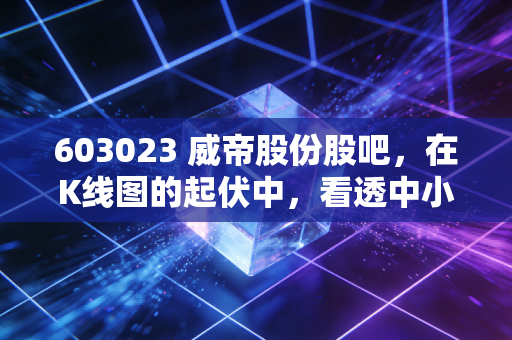 603023 威帝股份股吧,在K线图的起伏中,看透中小盘股的众生相