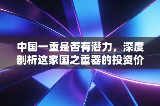 中国一重是否有潜力,深度剖析这家国之重器的投资价值与未来变局
