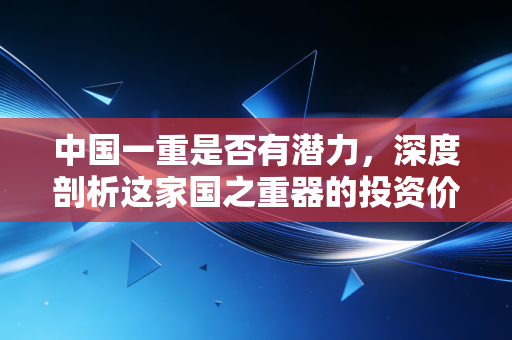 中国一重是否有潜力,深度剖析这家国之重器的投资价值与未来变局