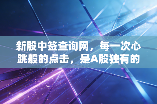 新股中签查询网,每一次心跳般的点击,是A股独有的彩票时刻