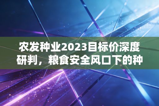 农发种业2023目标价深度研判,粮食安全风口下的种业航母究竟值几何?
