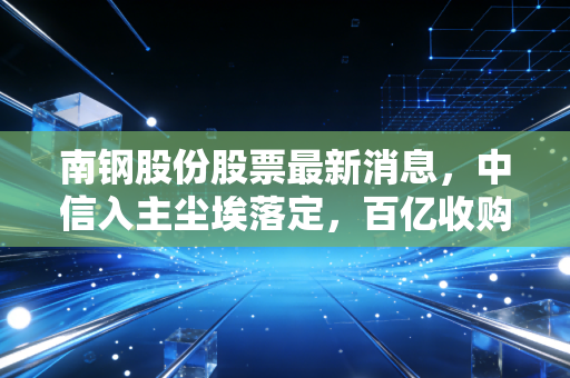 南钢股份股票最新消息,中信入主尘埃落定,百亿收购大戏后的投资价值几何?