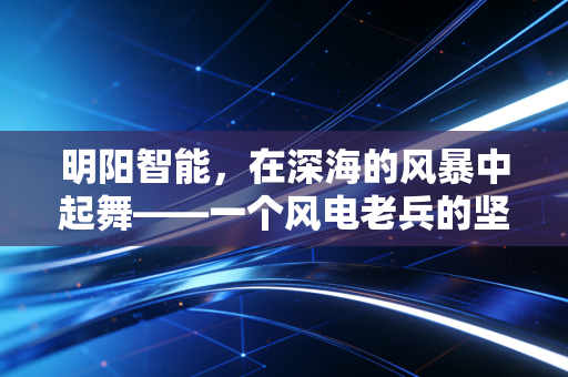明阳智能，在深海的风暴中起舞——一个风电老兵的坚守与突围