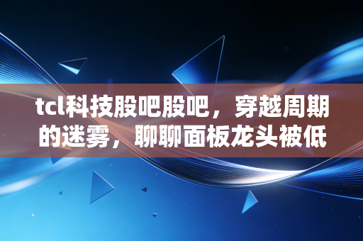 tcl科技股吧股吧,穿越周期的迷雾,聊聊面板龙头被低估的倔强与希望