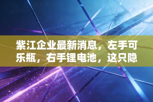 紫江企业最新消息,左手可乐瓶,右手锂电池,这只隐形冠军的底气到底在哪里?