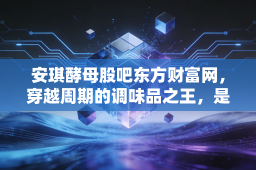 安琪酵母股吧东方财富网，穿越周期的调味品之王，是时候抄底还是离场？