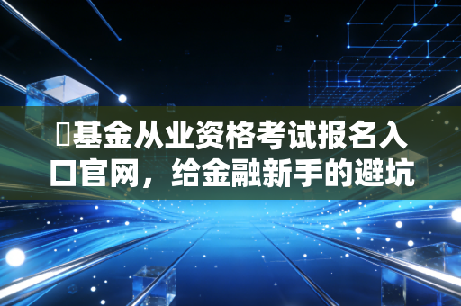 �基金从业资格考试报名入口官网，给金融新手的避坑指南与职场进阶路