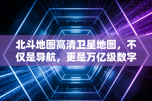 北斗地图高清卫星地图，不仅是导航，更是万亿级数字经济的新基建入口