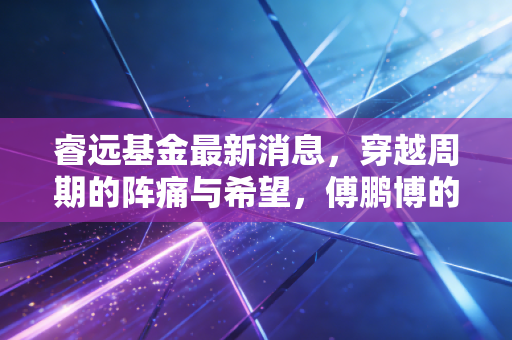 睿远基金最新消息，穿越周期的阵痛与希望，傅鹏博的调仓与普通投资者的煎熬实录