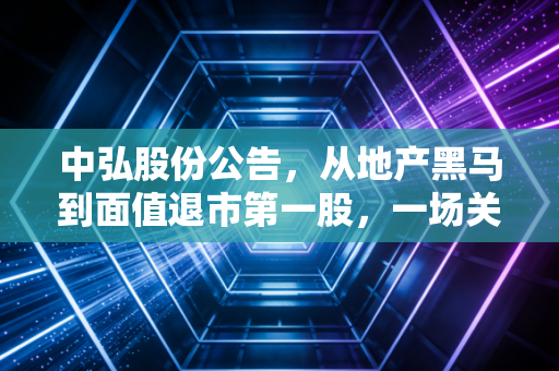 中弘股份公告,从地产黑马到面值退市第一股,一场关于贪婪与侥幸的财经警示录