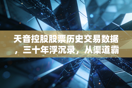 天音控股股票历史交易数据，三十年浮沉录，从渠道霸主到概念常青树的投资启示