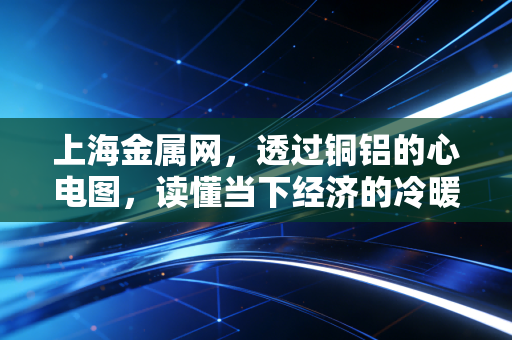 上海金属网,透过铜铝的心电图,读懂当下经济的冷暖与未来