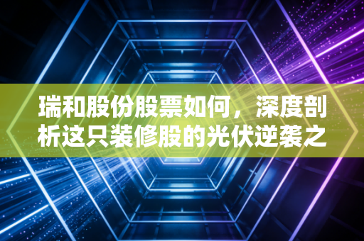 瑞和股份股票如何,深度剖析这只装修股的光伏逆袭之路与投资逻辑