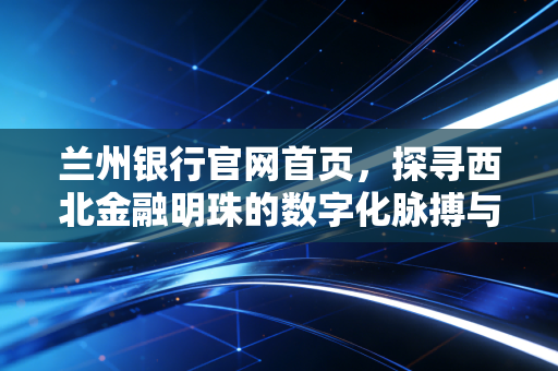 兰州银行官网首页，探寻西北金融明珠的数字化脉搏与服务温度