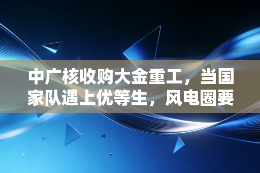 中广核收购大金重工,当国家队遇上优等生,风电圈要变天了?
