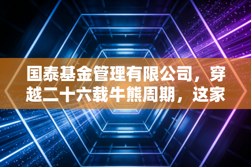 国泰基金管理有限公司，穿越二十六载牛熊周期，这家老牌公募如何成为投资者的压舱石？